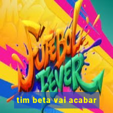 tim beta vai acabar