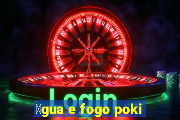 谩gua e fogo poki