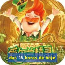 das 16 horas de hoje