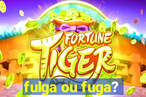 fulga ou fuga?