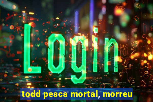 todd pesca mortal, morreu