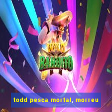 todd pesca mortal, morreu