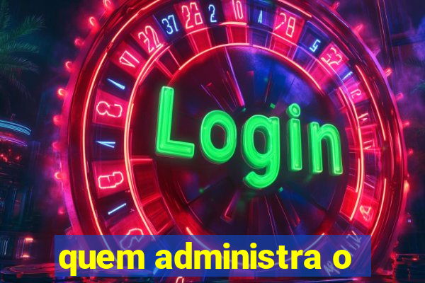 quem administra o