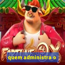 quem administra o