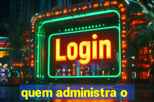 quem administra o