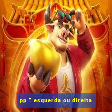 pp 茅 esquerda ou direita