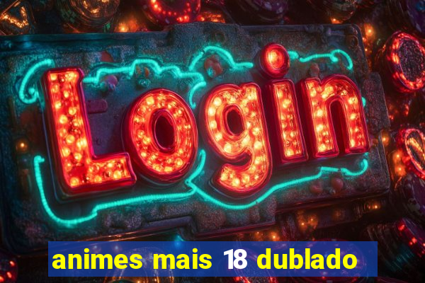 animes mais 18 dublado