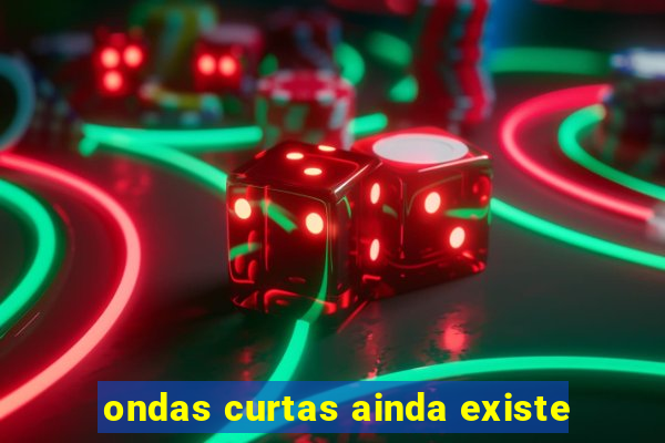 ondas curtas ainda existe