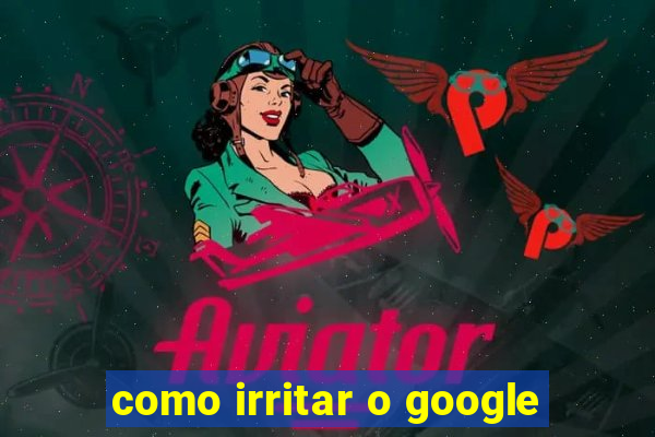 como irritar o google