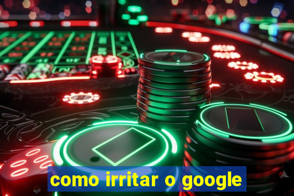 como irritar o google