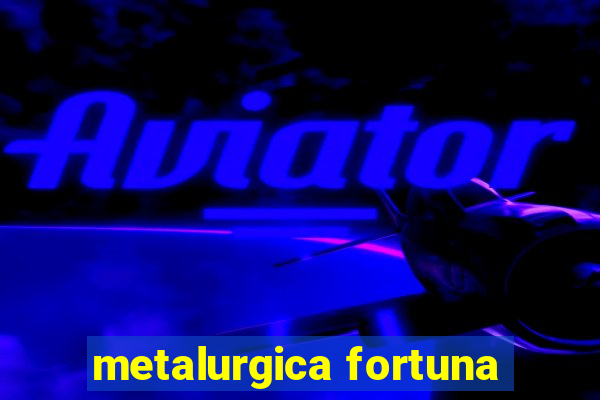 metalurgica fortuna