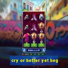 cry or better yet beg