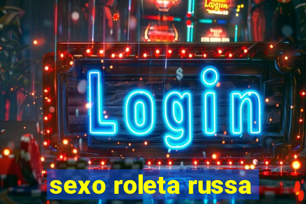 sexo roleta russa